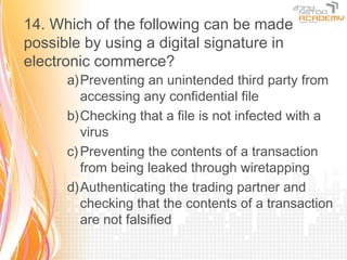14. Which of the following can be made
possible by using a digital signature in
electronic commerce?
      a)Preventing an unintended third party from
         accessing any confidential file
      b)Checking that a file is not infected with a
         virus
      c) Preventing the contents of a transaction
         from being leaked through wiretapping
      d)Authenticating the trading partner and
         checking that the contents of a transaction
         are not falsified
 