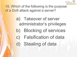 15. Which of the following is the purpose
of a DoS attack against a server?

       a) Takeover of server
         administrator’s privileges
       b) Blocking of services
       c) Falsification of data
       d) Stealing of data
 