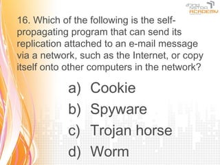 16. Which of the following is the self-
propagating program that can send its
replication attached to an e-mail message
via a network, such as the Internet, or copy
itself onto other computers in the network?

            a)   Cookie
            b)   Spyware
            c)   Trojan horse
            d)   Worm
 
