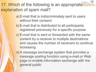 17. Which of the following is an appropriate
explanation of spam mail?
        a) E-mail that is indiscriminately sent to users
           without their consent
        b) E-mail that is distributed to all participants
           registered previously for a specific purpose
        c) E-mail that is sent or forwarded with the same
           content by a receiver to multiple destinations
           and causes the number of receivers to continue
           increasing
        d) A message exchange system that provides a
           message posting function using e-mail or Web
           page to enable information exchange with the
           general public
 