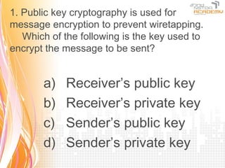 1. Public key cryptography is used for
message encryption to prevent wiretapping.
　 Which of the following is the key used to
encrypt the message to be sent?


       a)   Receiver’s public key
       b)   Receiver’s private key
       c)   Sender’s public key
       d)   Sender’s private key
 