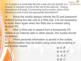 19. A cookie is a small data file that a web site can transfer to a
browser to maintain records of the visit to the web site. Among
descriptions A through C concerning such a cookie, which of the
following is a list of only the appropriate descriptions?

A:     Since the cookie always inherits the ID and password
entered during the last visit to a Web site, it is not necessary
to enter them again when the Web site is viewed using
another PC.
B:     After a Web site is viewed from a temporarily PC
rented at an Internet cafe or other places, the cookie should
be deleted.
C:     When personal information is stored in the cookie,
such information may be stolen using cross site scripting or
some other means.
                                                a) A, B
                                                b) A, B, C
                                                c) A, C
                                                d) B, C
 