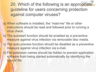 20. Which of the following is an appropriate
     guideline for users concerning protection
     against computer viruses?

a) When software is installed, the “read-me” file or other
   instructions should be read and followed prior to running a
   virus check.
b) The autostart function should be enabled as a preventive
   measure against virus infection via removable disc media.
c) The auto preview function should be disabled as a preventive
   measure against virus infection via e-mail.
d) File extension names should be hidden to prevent application
   software from being started automatically by identifying the
   type of file.
 