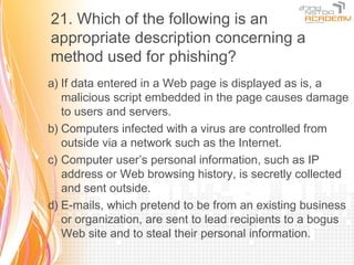 21. Which of the following is an
appropriate description concerning a
method used for phishing?
a) If data entered in a Web page is displayed as is, a
   malicious script embedded in the page causes damage
   to users and servers.
b) Computers infected with a virus are controlled from
   outside via a network such as the Internet.
c) Computer user’s personal information, such as IP
   address or Web browsing history, is secretly collected
   and sent outside.
d) E-mails, which pretend to be from an existing business
   or organization, are sent to lead recipients to a bogus
   Web site and to steal their personal information.
 