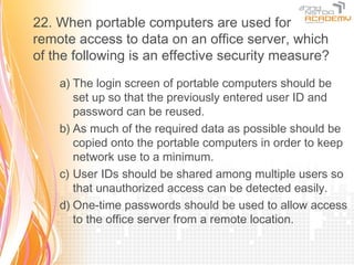 22. When portable computers are used for
remote access to data on an office server, which
of the following is an effective security measure?
    a) The login screen of portable computers should be
       set up so that the previously entered user ID and
       password can be reused.
    b) As much of the required data as possible should be
       copied onto the portable computers in order to keep
       network use to a minimum.
    c) User IDs should be shared among multiple users so
       that unauthorized access can be detected easily.
    d) One-time passwords should be used to allow access
       to the office server from a remote location.
 