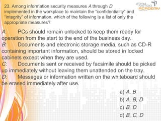 23. Among information security measures A through D
 implemented in the workplace to maintain the “confidentiality” and
 “integrity” of information, which of the following is a list of only the
 appropriate measures?

A:     PCs should remain unlocked to keep them ready for
operation from the start to the end of the business day.
B:     Documents and electronic storage media, such as CD-R
containing important information, should be stored in locked
cabinets except when they are used.
C:     Documents sent or received by facsimile should be picked
up immediately without leaving them unattended on the tray.
D:     Messages or information written on the whiteboard should
be erased immediately after use.
                                                                a) A, B
                                                                b) A, B, D
                                                                c) B, D
                                                                d) B, C, D
 