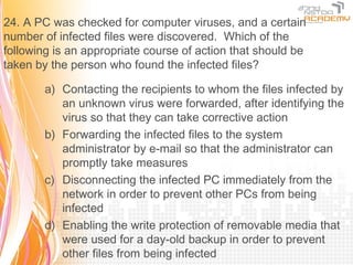 24. A PC was checked for computer viruses, and a certain
number of infected files were discovered. Which of the
following is an appropriate course of action that should be
taken by the person who found the infected files?

        a) Contacting the recipients to whom the files infected by
           an unknown virus were forwarded, after identifying the
           virus so that they can take corrective action
        b) Forwarding the infected files to the system
           administrator by e-mail so that the administrator can
           promptly take measures
        c) Disconnecting the infected PC immediately from the
           network in order to prevent other PCs from being
           infected
        d) Enabling the write protection of removable media that
           were used for a day-old backup in order to prevent
           other files from being infected
 