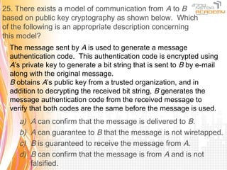 25. There exists a model of communication from A to B
based on public key cryptography as shown below. Which
of the following is an appropriate description concerning
this model?
  The message sent by A is used to generate a message
  authentication code. This authentication code is encrypted using
  A’s private key to generate a bit string that is sent to B by e-mail
  along with the original message.
  B obtains A’s public key from a trusted organization, and in
  addition to decrypting the received bit string, B generates the
  message authentication code from the received message to
  verify that both codes are the same before the message is used.
     a)   A can confirm that the message is delivered to B.
     b)   A can guarantee to B that the message is not wiretapped.
     c)   B is guaranteed to receive the message from A.
     d)   B can confirm that the message is from A and is not
          falsified.
 