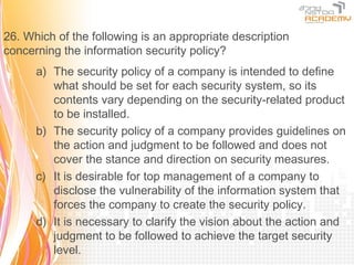 26. Which of the following is an appropriate description
concerning the information security policy?
      a) The security policy of a company is intended to define
         what should be set for each security system, so its
         contents vary depending on the security-related product
         to be installed.
      b) The security policy of a company provides guidelines on
         the action and judgment to be followed and does not
         cover the stance and direction on security measures.
      c) It is desirable for top management of a company to
         disclose the vulnerability of the information system that
         forces the company to create the security policy.
      d) It is necessary to clarify the vision about the action and
         judgment to be followed to achieve the target security
         level.
 