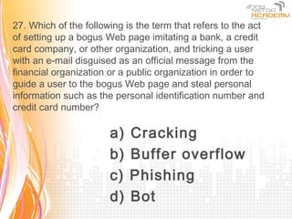 27. Which of the following is the term that refers to the act
of setting up a bogus Web page imitating a bank, a credit
card company, or other organization, and tricking a user
with an e-mail disguised as an official message from the
financial organization or a public organization in order to
guide a user to the bogus Web page and steal personal
information such as the personal identification number and
credit card number?

                       a)   Cracking
                       b)   Buffer overflow
                       c)   Phishing
                       d)   Bot
 