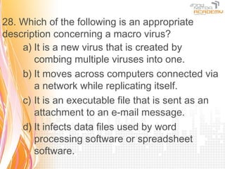 28. Which of the following is an appropriate
description concerning a macro virus?
    a) It is a new virus that is created by
       combing multiple viruses into one.
    b) It moves across computers connected via
       a network while replicating itself.
    c) It is an executable file that is sent as an
       attachment to an e-mail message.
    d) It infects data files used by word
       processing software or spreadsheet
       software.
 