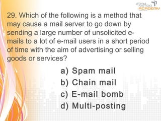 29. Which of the following is a method that
may cause a mail server to go down by
sending a large number of unsolicited e-
mails to a lot of e-mail users in a short period
of time with the aim of advertising or selling
goods or services?
                  a)   Spam mail
                  b)   Chain mail
                  c)   E-mail bomb
                  d)   Multi-posting
 