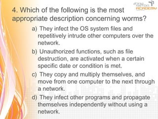 4. Which of the following is the most
appropriate description concerning worms?
      a) They infect the OS system files and
        repetitively intrude other computers over the
        network.
      b) Unauthorized functions, such as file
        destruction, are activated when a certain
        specific date or condition is met.
      c) They copy and multiply themselves, and
        move from one computer to the next through
        a network.
      d) They infect other programs and propagate
        themselves independently without using a
        network.
 