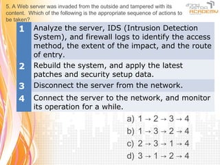 5. A Web server was invaded from the outside and tampered with its
content. Which of the following is the appropriate sequence of actions to
be taken?
     1     Analyze the server, IDS (Intrusion Detection
           System), and firewall logs to identify the access
           method, the extent of the impact, and the route
           of entry.
     2     Rebuild the system, and apply the latest
           patches and security setup data.
     3     Disconnect the server from the network.
     4     Connect the server to the network, and monitor
           its operation for a while.
                                                  a)   1→2→3→4
                                                  b)   1→3→2→4
                                                  c)   2→3→1→4
                                                  d)   3→1→2→4
 