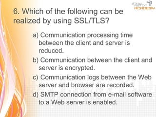 6. Which of the following can be
realized by using SSL/TLS?
     a) Communication processing time
       between the client and server is
       reduced.
     b) Communication between the client and
       server is encrypted.
     c) Communication logs between the Web
       server and browser are recorded.
     d) SMTP connection from e-mail software
       to a Web server is enabled.
 