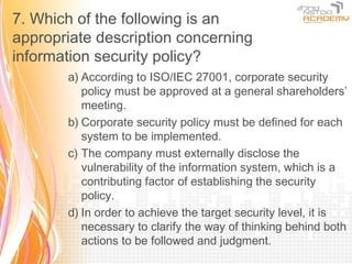 7. Which of the following is an
appropriate description concerning
information security policy?
       a) According to ISO/IEC 27001, corporate security
          policy must be approved at a general shareholders’
          meeting.
       b) Corporate security policy must be defined for each
          system to be implemented.
       c) The company must externally disclose the
          vulnerability of the information system, which is a
          contributing factor of establishing the security
          policy.
       d) In order to achieve the target security level, it is
          necessary to clarify the way of thinking behind both
          actions to be followed and judgment.
 