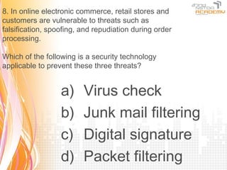 8. In online electronic commerce, retail stores and
customers are vulnerable to threats such as
falsification, spoofing, and repudiation during order
processing.

Which of the following is a security technology
applicable to prevent these three threats?


                  a)     Virus check
                  b)     Junk mail filtering
                  c)     Digital signature
                  d)     Packet filtering
 
