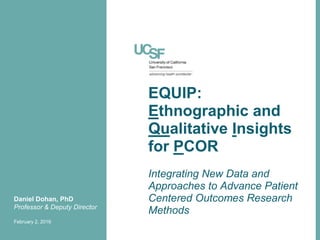 EQUIP:
Ethnographic and
Qualitative Insights
for PCOR
Daniel Dohan, PhD
Professor & Deputy Director
February 2, 2016
Integrating New Data and
Approaches to Advance Patient
Centered Outcomes Research
Methods
 
