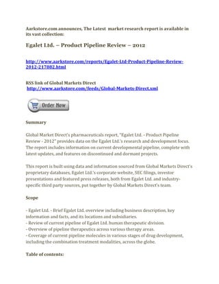 Aarkstore.com announces, The Latest market research report is available in
its vast collection:

Egalet Ltd. – Product Pipeline Review – 2012


http://www.aarkstore.com/reports/Egalet-Ltd-Product-Pipeline-Review-
2012-217882.html


RSS link of Global Markets Direct
http://www.aarkstore.com/feeds/Global-Markets-Direct.xml




Summary

Global Market Direct’s pharmaceuticals report, “Egalet Ltd. - Product Pipeline
Review - 2012” provides data on the Egalet Ltd.’s research and development focus.
The report includes information on current developmental pipeline, complete with
latest updates, and features on discontinued and dormant projects.

This report is built using data and information sourced from Global Markets Direct’s
proprietary databases, Egalet Ltd.’s corporate website, SEC filings, investor
presentations and featured press releases, both from Egalet Ltd. and industry-
specific third party sources, put together by Global Markets Direct’s team.

Scope

- Egalet Ltd. - Brief Egalet Ltd. overview including business description, key
information and facts, and its locations and subsidiaries.
- Review of current pipeline of Egalet Ltd. human therapeutic division.
- Overview of pipeline therapeutics across various therapy areas.
- Coverage of current pipeline molecules in various stages of drug development,
including the combination treatment modalities, across the globe.

Table of contents:
 