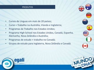 Cursos de Línguas em mais de 20 países; Curso + Trabalho na Austrália, Irlanda e Inglaterra; Programas de Trabalho nos Estados Unidos; Programa High School nos Estados Unidos, Canadá, Espanha, Alemanha, Nova Zelândia e Austrália; Programas de estudo + trabalho no Canadá; Grupos de estudo para Inglaterra, Nova Zelândia e Canadá. PRODUTOS 