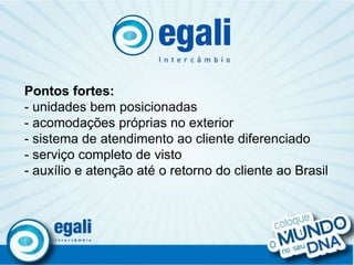 . Pontos fortes: - unidades bem posicionadas - acomodações próprias no exterior - sistema de atendimento ao cliente diferenciado - serviço completo de visto - auxílio e atenção até o retorno do cliente ao Brasil 
