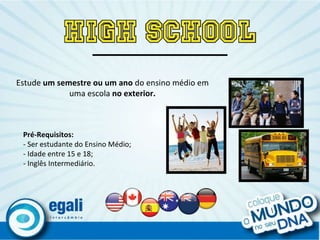 Estude  um semestre ou um ano  do ensino médio em uma escola  no exterior. Pré-Requisitos: - Ser estudante do Ensino Médio; - Idade entre 15 e 18; - Inglês Intermediário. 