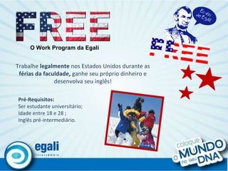 O Work Program da Egali Trabalhe  legalmente  nos Estados Unidos durante as  férias da faculdade,  ganhe seu próprio dinheiro e desenvolva seu inglês! Pré-Requisitos: Ser estudante universitário; Idade entre 18 e 28 ; Inglês pré-intermediário. 