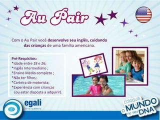 Com o   Au Pair você  desenvolve seu inglês, cuidando das crianças  de uma família americana. Pré-Requisitos: *Idade entre 18 e 26;  *Inglês Intermediário ; *Ensino Médio completo ; *Não ter filhos; *Carteira de motorista; *Experiência com crianças (ou estar disposta a adquirir).  