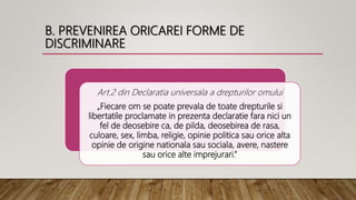 B. PREVENIREA ORICAREI FORME DE
DISCRIMINARE
Art.2 din Declaratia universala a drepturilor omului
„Fiecare om se poate prevala de toate drepturile si
libertatile proclamate in prezenta declaratie fara nici un
fel de deosebire ca, de pilda, deosebirea de rasa,
culoare, sex, limba, religie, opinie politica sau orice alta
opinie de origine nationala sau sociala, avere, nastere
sau orice alte imprejurari.”
 