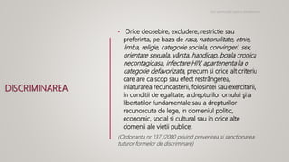 DISCRIMINAREA
• Orice deosebire, excludere, restrictie sau
preferinta, pe baza de rasa, nationalitate, etnie,
limba, religie, categorie sociala, convingeri, sex,
orientare sexuala, vârsta, handicap, boala cronica
necontagioasa, infectare HIV, apartenenta la o
categorie defavorizata, precum si orice alt criteriu
care are ca scop sau efect restrângerea,
inlaturarea recunoasterii, folosintei sau exercitarii,
in conditii de egalitate, a drepturilor omului şi a
libertatilor fundamentale sau a drepturilor
recunoscute de lege, in domeniul politic,
economic, social si cultural sau in orice alte
domenii ale vietii publice.
(Ordonanta nr. 137 /2000 privind prevenirea si sanctionarea
tuturor formelor de discriminare)
Noi oportunitati pentru antreprenori
 