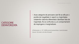 CATEGORIE
DEFAVORIZATA
• Acea categorie de persoane care fie se afla pe o
pozitie de inegalitate in raport cu majoritatea
cetatenilor datorita diferentelor identitare fata de
majoritate, fie se confrunta cu un comportament
de respingere si marginalizare.
(Ordonanta nr. 137 /2000 privind prevenirea si sanctionarea
tuturor formelor de discriminare)
Noi oportunitati pentru antreprenori
 