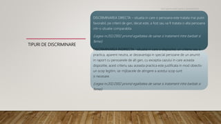 TIPURI DE DISCRIMINARE
DISCRIMINAREA DIRECTA – situatia in care o persoana este tratata mai putin
favorabil, pe criterii de gen, decat este, a fost sau va fi tratata o alta persoana
intr-o situatie comparabila
(Legea nr.202/2002 privind egalitatea de sanse si tratament intre barbati si
femei)
DISCRIMINAREA INDIRECTA -situatia in care o dispozitie, un criteriu sau o
practica, aparent neutra, ar dezavantaja in special persoane de un anumit
in raport cu persoanele de alt gen, cu exceptia cazului in care aceasta
dispozitie, acest criteriu sau aceasta practica este justificata in mod obiectiv
un scop legitim, iar mijloacele de atingere a acestui scop sunt
si necesare
(Legea nr.202/2002 privind egalitatea de sanse si tratament intre barbati si
femei)
Noi oportunitati pentru antreprenori
 