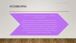 ACCESIBILITATEA
Conventia ONU privind drepturile persoanelor cu dizabilitati,
prin Legea nr.221/2010:
“Pentru a da persoanelor cu dizabilitati posibilitatea sa traiasca
idependent si sa participle pe deplin la toate aspectele vietii se vor
masurile adecvate pentru a asigura acestor persoane accesul, in
conditii de egalitate cu ceilalti, la mediul fizic, la transport, informatie
mijloace de comunicare, inclusiv la tehnologiile si sistemele
si de comunicatii si la alte facilitati si servicii deschise sau furnizate
publicului, atat in zonele urbane cat si rurale”
Noi oportunitati pentru antreprenori
 