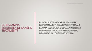 CE INSEAMNA
EGALITATEA DE SANSE SI
TRATAMENT?
• PRINCIPIUL POTRIVIT CARUIA SE ASIGURA
PARTICIPAREA DEPLINA A FIECAREI PERSOANE
LA VIATA ECONOMICA SI SOCIALA INDIFERENT
DE ORIGINE ETNICA, GEN, RELIGIE, VARSTA,
DIZABILITATI SAU ORIENTARE SEXUALA
Noi oportunitati pentru antreprenori
 