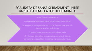 EGALITATEA DE SANSE SI TRATAMENT INTRE
BARBATI SI FEMEI LA LOCUL DE MUNCA
Accesul nediscriminatoriu la:
a) alegerea ori exercitarea libera a unei profesii sau activitati;
b) angajare in toate posturile sau locurile de munca vacante si la
nivelurile ierarhiei profesionale;
c) venituri egale pentru munca de valoare egala;
d) informare si consiliere profesionala, programe de initiere,
perfectionare, specializare si recalificare profesionala, inclusiv
 