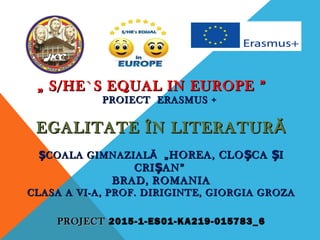 „„ S/HE`S EQUAL IN EUROPES/HE`S EQUAL IN EUROPE ””
PROIECT ERASMUS +PROIECT ERASMUS +
EGALITATE ÎN LITERATURĂEGALITATE ÎN LITERATURĂ
COALA GIMNAZIALĂȘCOALA GIMNAZIALĂȘ „HOREA, CLO CA IȘ Ș„HOREA, CLO CA IȘ Ș
CRI AN”ȘCRI AN”Ș
BRAD, ROMANIABRAD, ROMANIA
CLASA A VI-A, PROF. DIRIGINTE, GIORGIA GROZACLASA A VI-A, PROF. DIRIGINTE, GIORGIA GROZA
PROJECTPROJECT 2015-1-ES01-KA219-015783_6
 