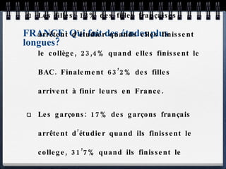 FRANCE: Qui fait des études plus longues? Les filles: 12% des filles françaises arrêtent d’étudier quands elles finissent le collège, 23,4% quand elles finissent le BAC. Finalement 63’2% des filles arrivent à finir leurs en France. Les garçons: 17% des garçons français arrêtent d’étudier quand ils finissent le college, 31’7% quand ils finissent le BAC. Finalement 58,7% des garçons arrivent à finir leurs études en France. 