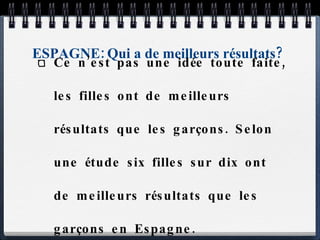ESPAGNE: Qui a de meilleurs résultats? Ce n’est pas une idée toute faite, les filles ont de meilleurs résultats que les garçons. Selon une étude six filles sur dix ont de meilleurs résultats que les garçons en Espagne. 