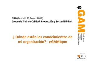 FIAB (Madrid 20 Enero 2011)
Grupo de Trabajo Calidad, Producción y Sostenibilidad




¿ Dónde están los conocimientos de
   mi organización? - eGAMbpm
 