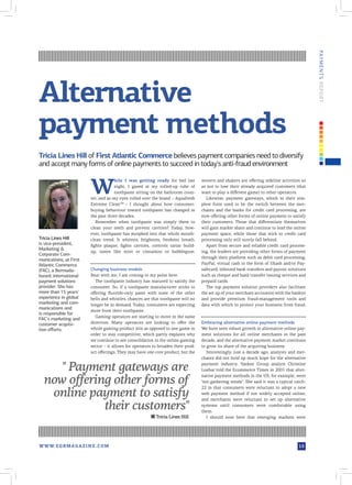 PAY M E N T S R EPOR T
Alternative
payment methods
Tricia Lines Hill of First Atlantic Commerce believes payment companies need to diversify
and accept many forms of online payments to succeed in today's anti-fraud environment


                          W
                                       hile I was getting ready for bed last        movers and shakers are offering sideline activities so
                                       night, I gazed at my rolled-up tube of       as not to lose their already acquired customers (that
                                       toothpaste sitting on the bathroom coun-     want to play a different game) to other operators.
                          ter, and as my eyes rolled over the brand – Aquafresh       Likewise, payment gateways, which in their sim-
                          Extreme CleanTM – I thought about how consumer-           plest form used to be the switch between the mer-
                          buying behaviour toward toothpaste has changed in         chants and the banks for credit card processing, are
                          the past three decades.                                   now offering other forms of online payment to satisfy
                             Remember when toothpaste was simply there to           their customers. Those that differentiate themselves
                          clean your teeth and prevent cavities? Today, how-        will gain market share and continue to lead the online
                          ever, toothpaste has morphed into that whole mouth-       payment space, while those that stick to credit card
Tricia Lines Hill         clean trend. It whitens, brightens, freshens breath,      processing only will surely fall behind.
is vice-president,        fights plaque, fights cavities, controls tartar build-      Apart from secure and reliable credit card process-
Marketing &
                          up, tastes like mint or cinnamon or bubblegum.            ing, the leaders are providing other forms of payment
Corporate Com-
                                                                                    through their platform such as debit card processing,
munications, at First
Atlantic Commerce                                                                   PayPal, virtual cash in the form of Ukash and/or Pay-
(FAC), a Bermuda-         Changing business models                                  safecard, inbound bank transfers and payout solutions
based, international      Bear with me, I am coming to my point here.               such as cheque and bank transfer issuing services and
payment solutions            The toothpaste industry has matured to satisfy the     prepaid cards.
provider. She has         consumer. So, if a toothpaste manufacturer sticks to        The top payment solution providers also facilitate
more than 15 years'       offering fluoride-only paste with none of the other       the set up of your merchant account(s) with the bank(s)
experience in global      bells and whistles, chances are that toothpaste will no   and provide premium fraud-management tools and
marketing and com-        longer be in demand. Today, consumers are expecting       data with which to protect your business from fraud.
munications and
                          more from their toothpaste.
is responsible for
                             Gaming operators are starting to move in the same
FAC's marketing and
customer acquisi-         direction. Many operators are looking to offer the        Embracing alternative online payment methods
tion efforts.             whole gaming product mix as opposed to one game in        We have seen robust growth in alternative online pay-
                          order to stay competitive, which partly explains why      ment solutions for all online merchants in the past
                          we continue to see consolidation in the online gaming     decade, and the alternative payment market continues
                          sector – it allows for operators to broaden their prod-   to grow its share of the acquiring business.
                          uct offerings. They may have one core product, but the       Interestingly, just a decade ago, analysts and mer-
                                                                                    chants did not hold up much hope for the alternative

     " Payment gateways are                                                         payment industry. Yankee Group analyst Christine
                                                                                    Loebar told the Ecommerce Times in 2001 that alter-

  now offering other forms of
                                                                                    native payment methods in the US, for example, were
                                                                                    "not gathering steam". She said it was a typical catch-


   online payment to satisfy
                                                                                    22 in that consumers were reluctant to adopt a new
                                                                                    web payment method if not widely accepted online,
                                                                                    and merchants were reluctant to set up alternative

             their customers"                                                       systems until consumers were comfortable using
                                                                                    them.
                                                         ■ Tricia Lines Hill           I should note here that emerging markets were




W W W. E G R M A G A Z I N E . C O M                                                                                                   13
 