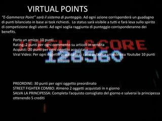  Potremmo parlare di ENTERTAINMENT SHOPPINGE-COMMERCE + VIDEOGAMESIl fatturato dell’ e-commerce italiano è stato di 5.8 miliardi nel 2009*Il fatturato dei videogiochi in Italia è stato 1.1 miliardi nel 2009**Primo media entertainment 10-35 anni