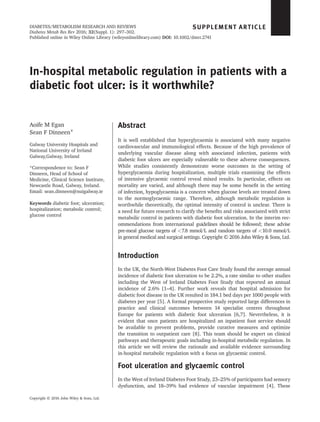 In-hospital metabolic regulation in patients with a
diabetic foot ulcer: is it worthwhile?
Aoife M Egan
Sean F Dinneen*
Galway University Hospitals and
National University of Ireland
Galway,Galway, Ireland
*Correspondence to: Sean F
Dinneen, Head of School of
Medicine, Clinical Science Institute,
Newcastle Road, Galway, Ireland.
Email: sean.dinneen@nuigalway.ie
Keywords diabetic foot; ulceration;
hospitalization; metabolic control;
glucose control
Abstract
It is well established that hyperglycaemia is associated with many negative
cardiovascular and immunological effects. Because of the high prevalence of
underlying vascular disease along with associated infection, patients with
diabetic foot ulcers are especially vulnerable to these adverse consequences.
While studies consistently demonstrate worse outcomes in the setting of
hyperglycaemia during hospitalization, multiple trials examining the effects
of intensive glycaemic control reveal mixed results. In particular, effects on
mortality are varied, and although there may be some beneﬁt in the setting
of infection, hypoglycaemia is a concern when glucose levels are treated down
to the normoglycaemic range. Therefore, although metabolic regulation is
worthwhile theoretically, the optimal intensity of control is unclear. There is
a need for future research to clarify the beneﬁts and risks associated with strict
metabolic control in patients with diabetic foot ulceration. In the interim rec-
ommendations from international guidelines should be followed; these advise
pre-meal glucose targets of <7.8 mmol/L and random targets of <10.0 mmol/L
in general medical and surgical settings. Copyright © 2016 John Wiley & Sons, Ltd.
Introduction
In the UK, the North-West Diabetes Foot Care Study found the average annual
incidence of diabetic foot ulceration to be 2.2%, a rate similar to other studies
including the West of Ireland Diabetes Foot Study that reported an annual
incidence of 2.6% [1–4]. Further work reveals that hospital admission for
diabetic foot disease in the UK resulted in 184.1 bed days per 1000 people with
diabetes per year [5]. A formal prospective study reported large differences in
practice and clinical outcomes between 14 specialist centres throughout
Europe for patients with diabetic foot ulceration [6,7]. Nevertheless, it is
evident that once patients are hospitalized an inpatient foot service should
be available to prevent problems, provide curative measures and optimize
the transition to outpatient care [8]. This team should be expert on clinical
pathways and therapeutic goals including in-hospital metabolic regulation. In
this article we will review the rationale and available evidence surrounding
in-hospital metabolic regulation with a focus on glycaemic control.
Foot ulceration and glycaemic control
In the West of Ireland Diabetes Foot Study, 23–25% of participants had sensory
dysfunction, and 18–39% had evidence of vascular impairment [4]. These
SUPPLEMENT ARTICLE
Copyright © 2016 John Wiley & Sons, Ltd.
DIABETES/METABOLISM RESEARCH AND REVIEWS
Diabetes Metab Res Rev 2016; 32(Suppl. 1): 297–302.
Published online in Wiley Online Library (wileyonlinelibrary.com) DOI: 10.1002/dmrr.2741
 