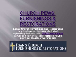 Egan's Church Furnishings and Restorations 
is a family owned business, dedicated 
to providing the best quality church renovations 
as well as helping you repair, restore or build 
new your church or worship site 
 