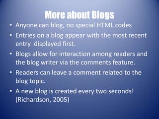 More about BlogsAnyone can blog, no special HTML codesEntries on a blog appear with the most recent entry  displayed first. Blogs allow for interaction among readers and the blog writer via the comments feature. Readers can leave a comment related to the blog topic. A new blog is created every two seconds! (Richardson, 2005)