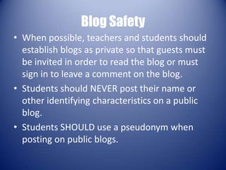 Blog SafetyWhen possible, teachers and students should establish blogs as private so that guests must be invited in order to read the blog or must sign in to leave a comment on the blog. Students should NEVER post their name or other identifying characteristics on a public blog. Students SHOULD use a pseudonym when posting on public blogs. 