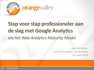 Stap voor stap professioneler aan
  de slag met Google Analytics
  via het Web Analytics Maturity Model
                                       Egan van Doorn
                       Senior Consultant, OrangeValley
                                        21 maart 2012




OrangeValley ©
 