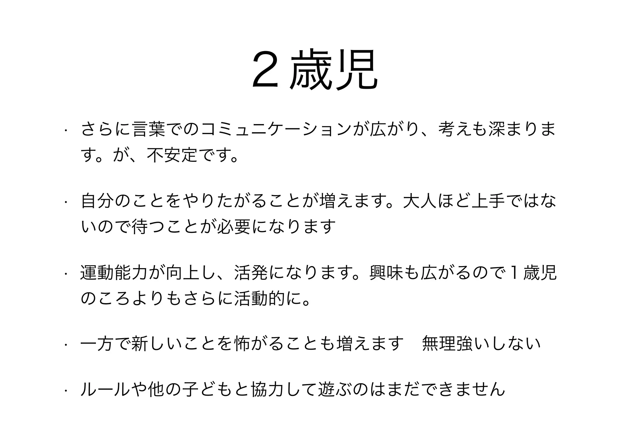 ２歳児
• さらに言葉でのコミュニケーションが広がり、考えも深まりま
す。が、不安定です。
• 自分のことをやりたがることが増えます。大人ほど上手ではな
いので待つことが必要になります
• 運動能力が向上し、活発になります。興味も広がるので１歳児
のころよりもさらに活動的に。
• 一方で新しいことを怖がることも増えます　無理強いしない
• ルールや他の子どもと協力して遊ぶのはまだできません
 