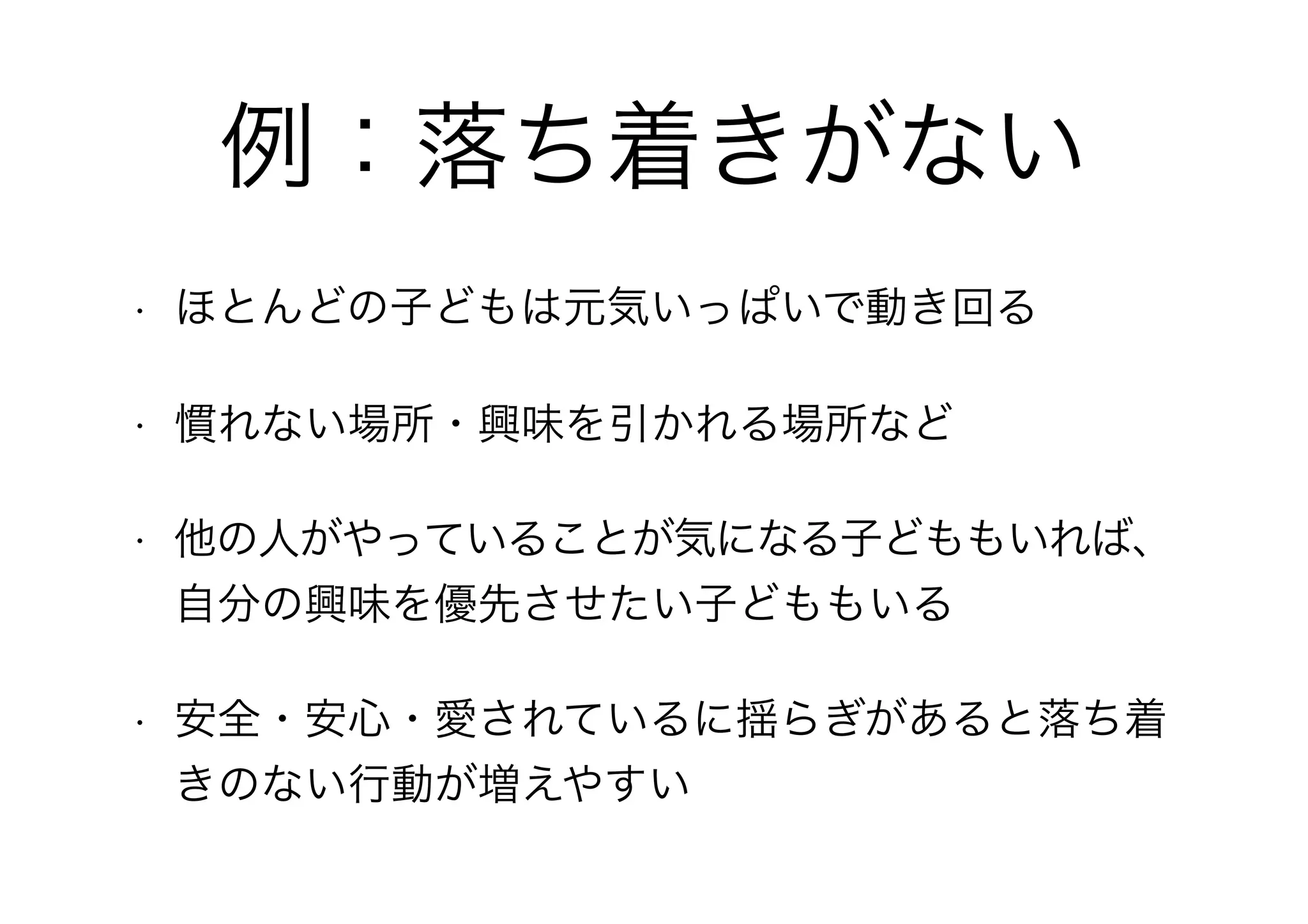 例：落ち着きがない
• ほとんどの子どもは元気いっぱいで動き回る
• 慣れない場所・興味を引かれる場所など
• 他の人がやっていることが気になる子どももいれば、
自分の興味を優先させたい子どももいる
• 安全・安心・愛されているに揺らぎがあると落ち着
きのない行動が増えやすい
 