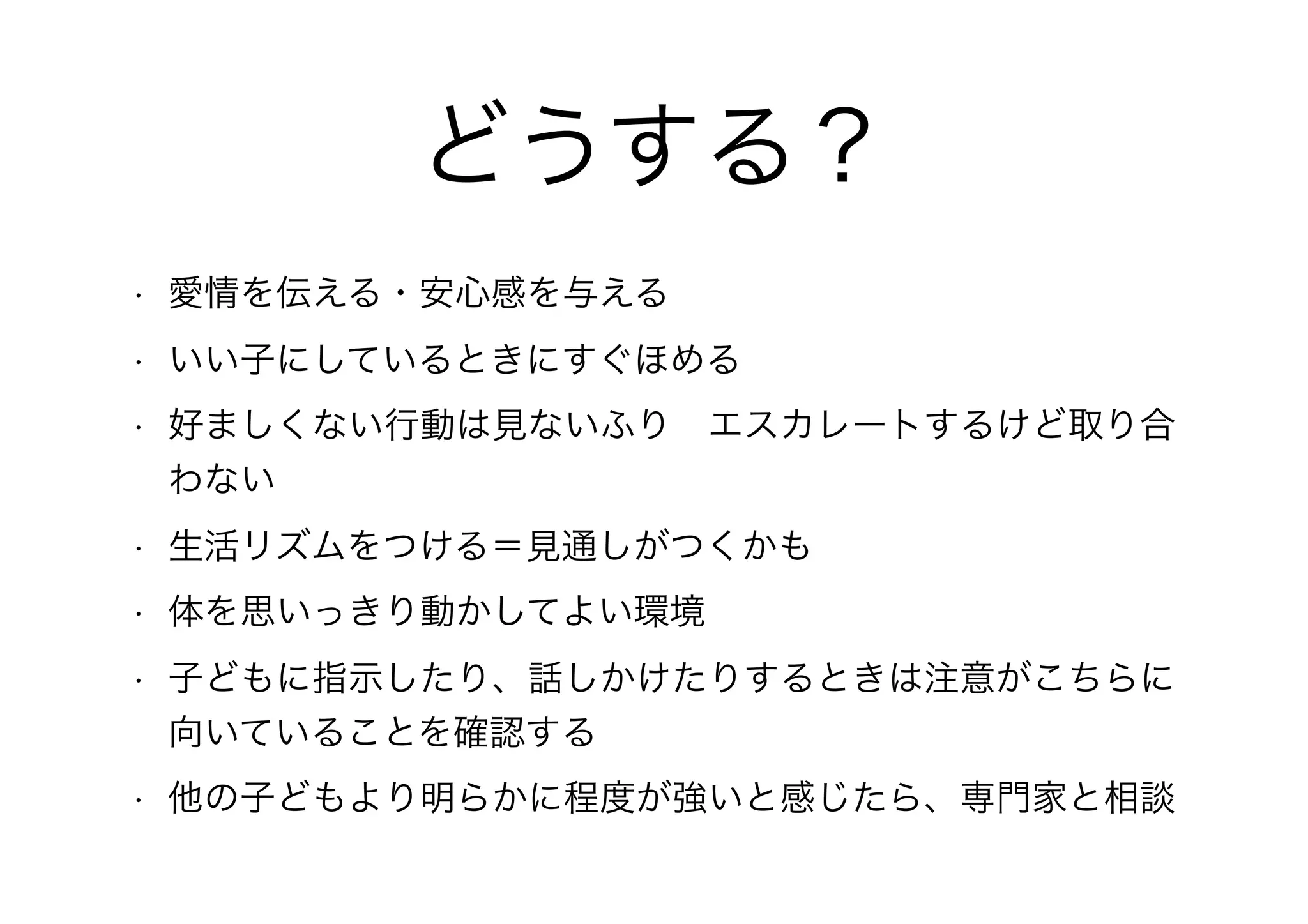 どうする？
• 愛情を伝える・安心感を与える
• いい子にしているときにすぐほめる
• 好ましくない行動は見ないふり　エスカレートするけど取り合
わない
• 生活リズムをつける＝見通しがつくかも
• 体を思いっきり動かしてよい環境
• 子どもに指示したり、話しかけたりするときは注意がこちらに
向いていることを確認する
• 他の子どもより明らかに程度が強いと感じたら、専門家と相談
 