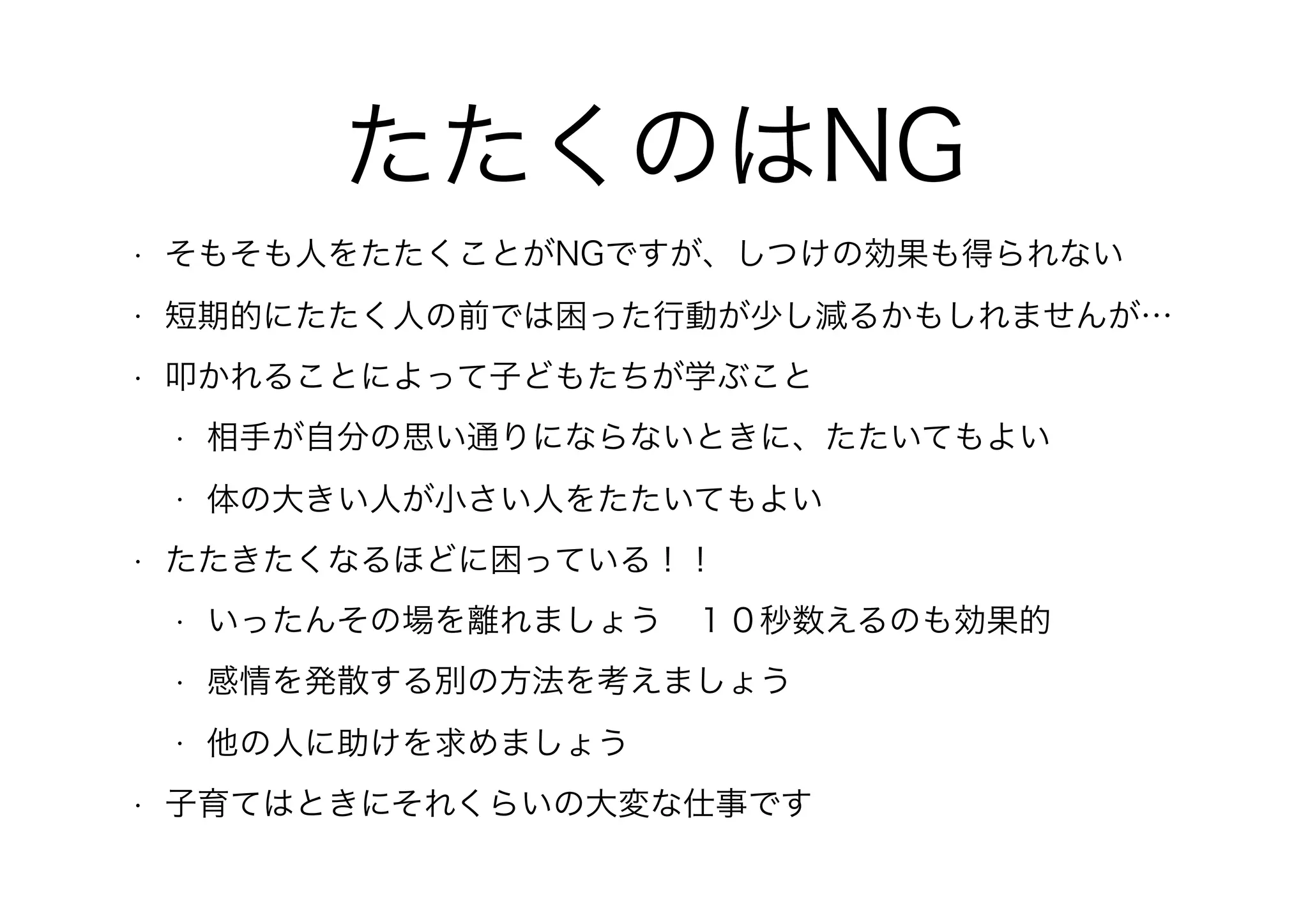 たたくのはNG
• そもそも人をたたくことがNGですが、しつけの効果も得られない
• 短期的にたたく人の前では困った行動が少し減るかもしれませんが…
• 叩かれることによって子どもたちが学ぶこと
• 相手が自分の思い通りにならないときに、たたいてもよい
• 体の大きい人が小さい人をたたいてもよい
• たたきたくなるほどに困っている！！
• いったんその場を離れましょう　１０秒数えるのも効果的
• 感情を発散する別の方法を考えましょう
• 他の人に助けを求めましょう
• 子育てはときにそれくらいの大変な仕事です
 